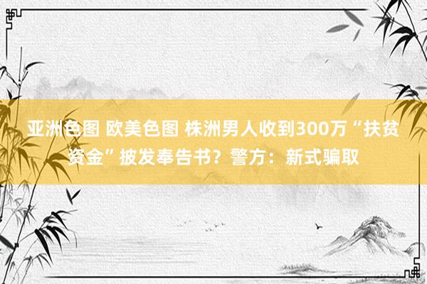 亚洲色图 欧美色图 株洲男人收到300万“扶贫资金”披发奉告书？警方：新式骗取