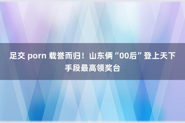 足交 porn 载誉而归！山东俩“00后”登上天下手段最高领奖台