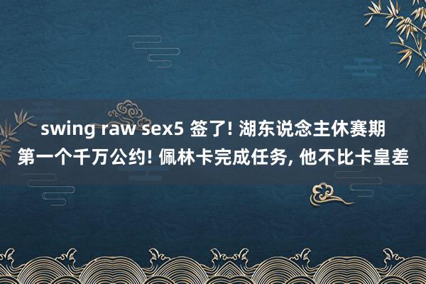 swing raw sex5 签了! 湖东说念主休赛期第一个千万公约! 佩林卡完成任务， 他不比卡皇差