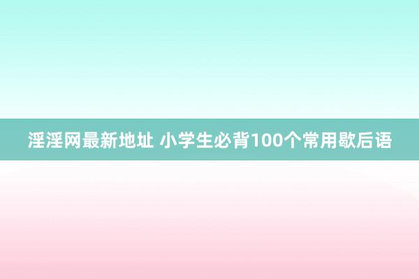 淫淫网最新地址 小学生必背100个常用歇后语