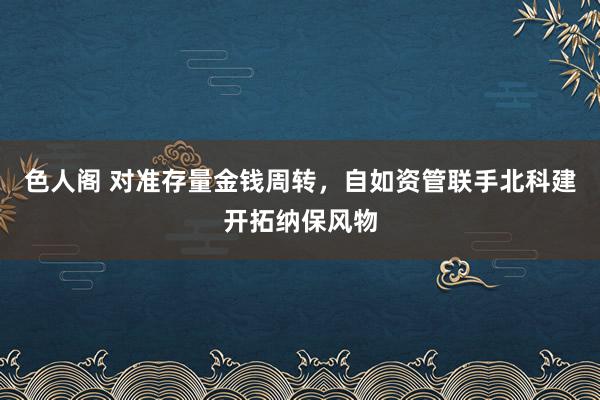 色人阁 对准存量金钱周转，自如资管联手北科建开拓纳保风物