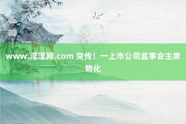 www.淫淫网.com 突传！一上市公司监事会主席物化