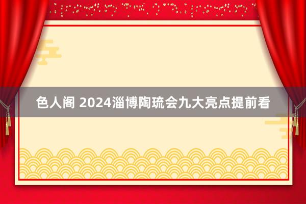 色人阁 2024淄博陶琉会九大亮点提前看