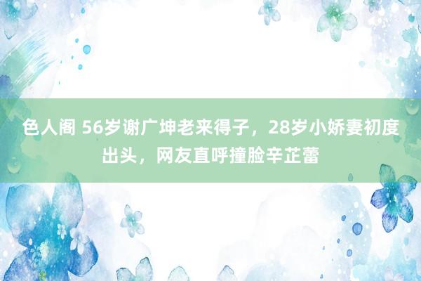 色人阁 56岁谢广坤老来得子，28岁小娇妻初度出头，网友直呼撞脸辛芷蕾