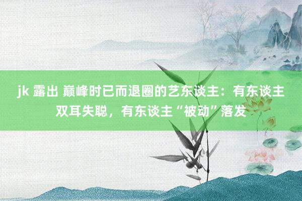 jk 露出 巅峰时已而退圈的艺东谈主：有东谈主双耳失聪，有东谈主“被动”落发