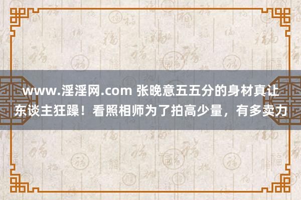 www.淫淫网.com 张晚意五五分的身材真让东谈主狂躁！看照相师为了拍高少量，有多卖力