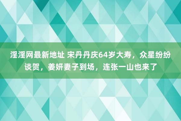 淫淫网最新地址 宋丹丹庆64岁大寿，众星纷纷谈贺，姜妍妻子到场，连张一山也来了