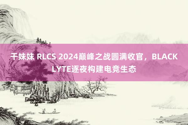 干妹妹 RLCS 2024巅峰之战圆满收官，BLACKLYTE逐夜构建电竞生态