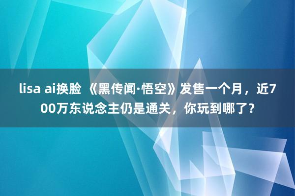 lisa ai换脸 《黑传闻·悟空》发售一个月，近700万东说念主仍是通关，你玩到哪了？