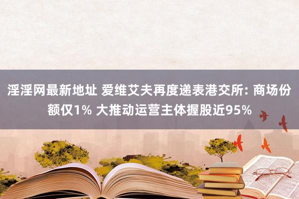 淫淫网最新地址 爱维艾夫再度递表港交所: 商场份额仅1% 大推动运营主体握股近95%