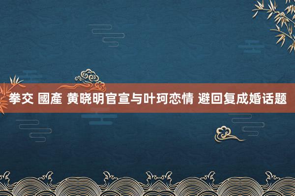 拳交 國產 黄晓明官宣与叶珂恋情 避回复成婚话题