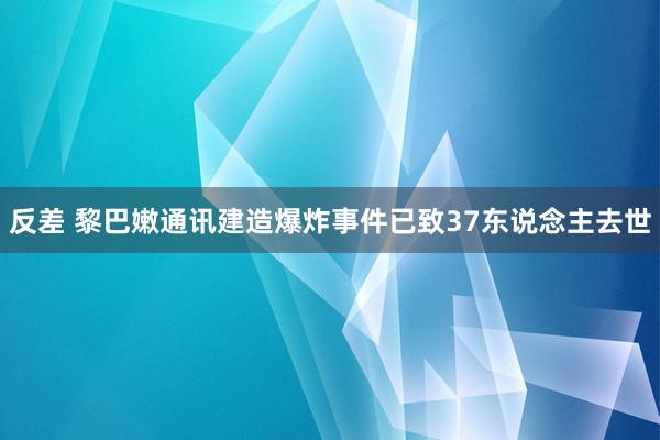 反差 黎巴嫩通讯建造爆炸事件已致37东说念主去世