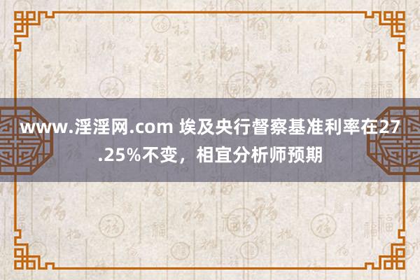 www.淫淫网.com 埃及央行督察基准利率在27.25%不变，相宜分析师预期