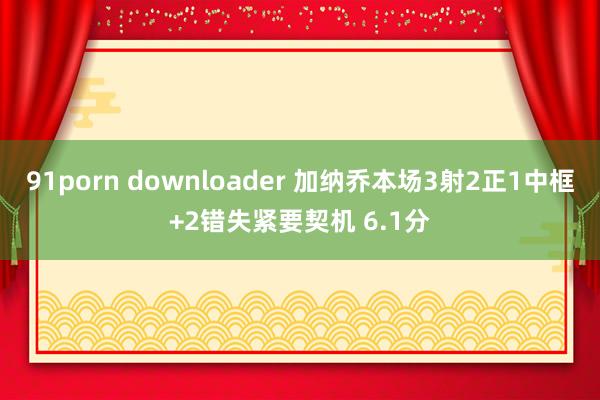 91porn downloader 加纳乔本场3射2正1中框+2错失紧要契机 6.1分