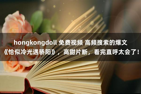 hongkongdoll 免费视频 高频搜索的爆文《恰似冷光遇骄阳》，高甜片断，看完直呼太会了！