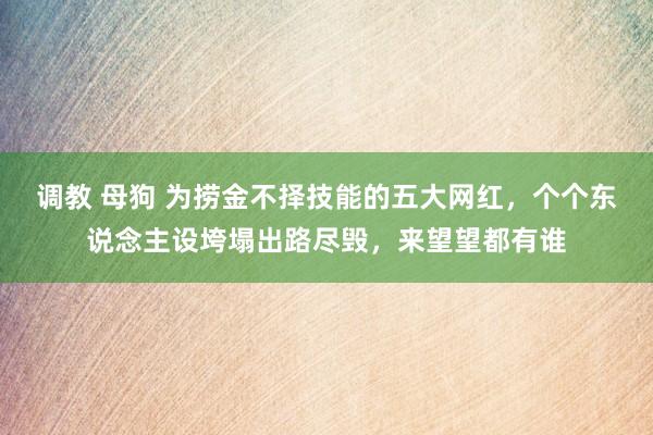 调教 母狗 为捞金不择技能的五大网红，个个东说念主设垮塌出路尽毁，来望望都有谁