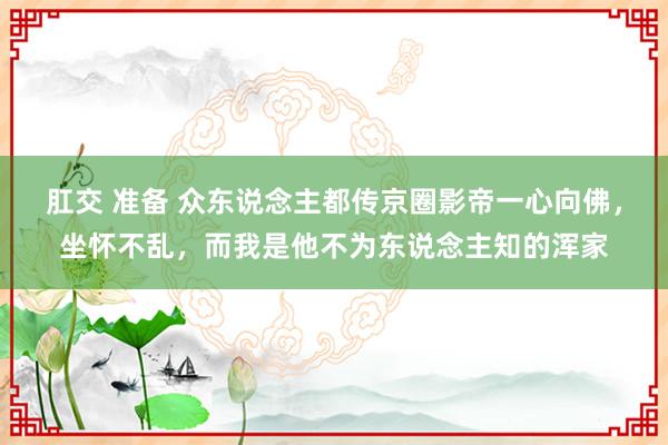 肛交 准备 众东说念主都传京圈影帝一心向佛，坐怀不乱，而我是他不为东说念主知的浑家