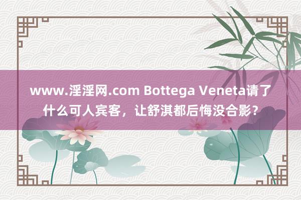 www.淫淫网.com Bottega Veneta请了什么可人宾客，让舒淇都后悔没合影？