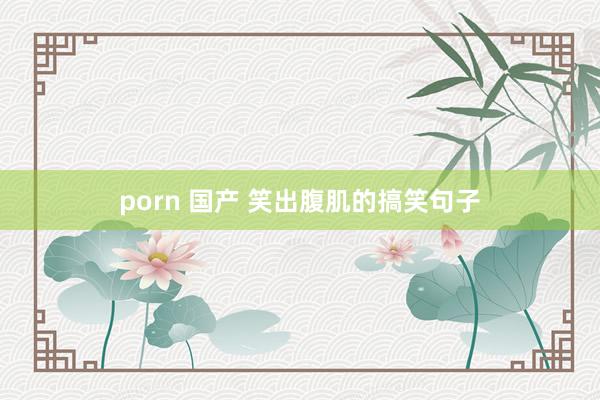 porn 国产 笑出腹肌的搞笑句子