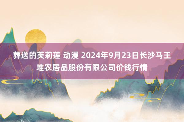 葬送的芙莉莲 动漫 2024年9月23日长沙马王堆农居品股份有限公司价钱行情