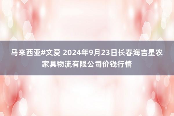 马来西亚#文爱 2024年9月23日长春海吉星农家具物流有限公司价钱行情