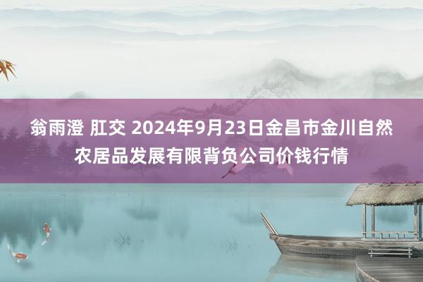 翁雨澄 肛交 2024年9月23日金昌市金川自然农居品发展有限背负公司价钱行情