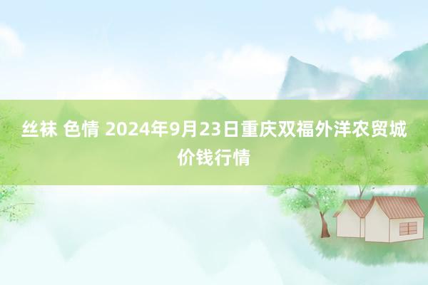 丝袜 色情 2024年9月23日重庆双福外洋农贸城价钱行情