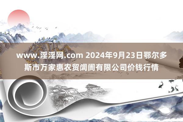 www.淫淫网.com 2024年9月23日鄂尔多斯市万家惠农贸阛阓有限公司价钱行情