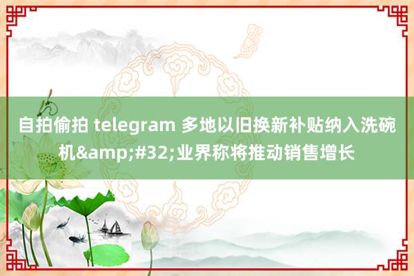 自拍偷拍 telegram 多地以旧换新补贴纳入洗碗机&#32;业界称将推动销售增长