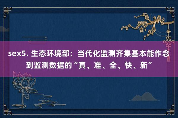 sex5. 生态环境部：当代化监测齐集基本能作念到监测数据的“真、准、全、快、新”