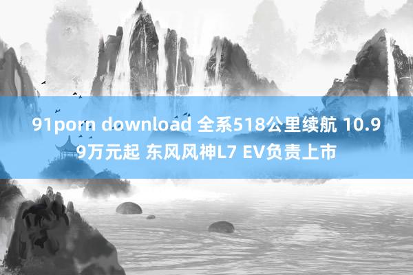 91porn download 全系518公里续航 10.99万元起 东风风神L7 EV负责上市