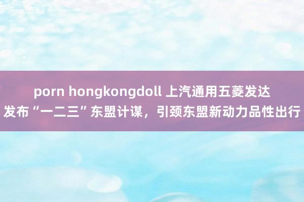 porn hongkongdoll 上汽通用五菱发达发布“一二三”东盟计谋，引颈东盟新动力品性出行