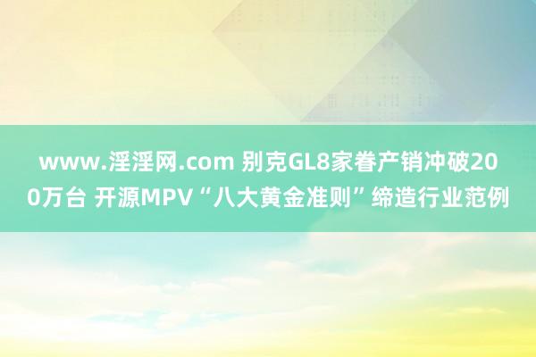 www.淫淫网.com 别克GL8家眷产销冲破200万台 开源MPV“八大黄金准则”缔造行业范例