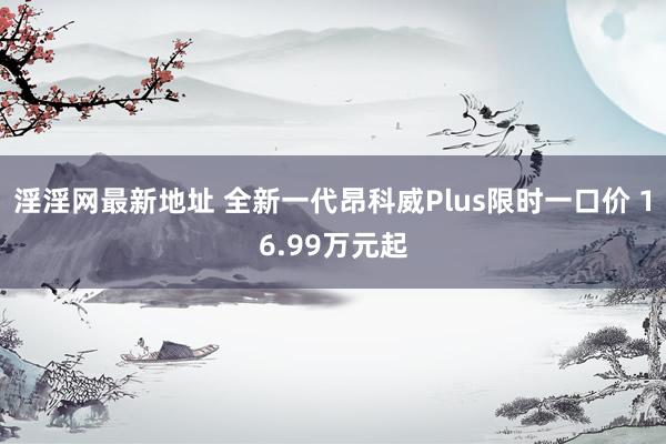 淫淫网最新地址 全新一代昂科威Plus限时一口价 16.99万元起