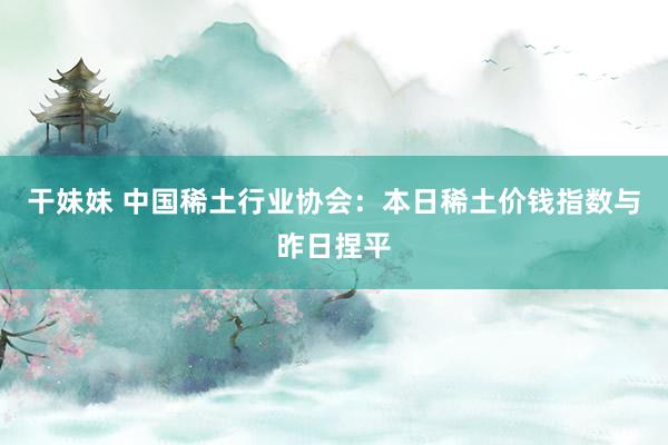 干妹妹 中国稀土行业协会：本日稀土价钱指数与昨日捏平