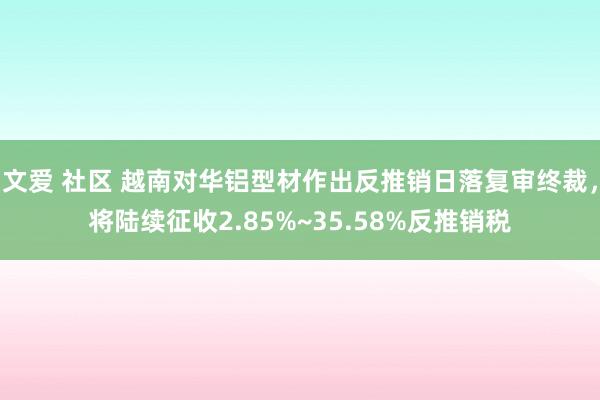 文爱 社区 越南对华铝型材作出反推销日落复审终裁，将陆续征收2.85%~35.58%反推销税