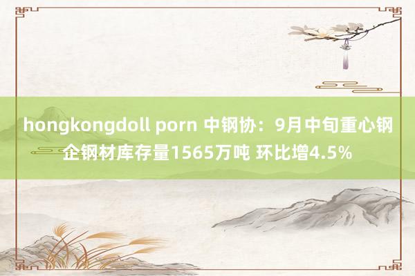 hongkongdoll porn 中钢协：9月中旬重心钢企钢材库存量1565万吨 环比增4.5%