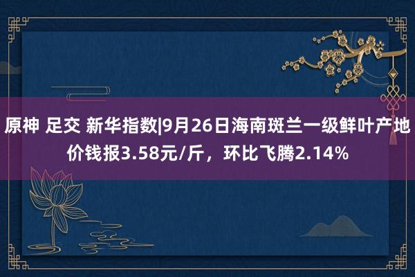 原神 足交 新华指数|9月26日海南斑兰一级鲜叶产地价钱报3.58元/斤，环比飞腾2.14%