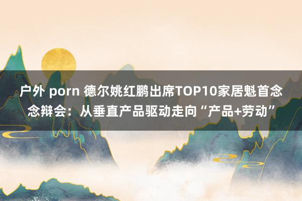 户外 porn 德尔姚红鹏出席TOP10家居魁首念念辩会：从垂直产品驱动走向“产品+劳动”