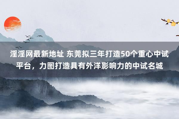 淫淫网最新地址 东莞拟三年打造50个重心中试平台，力图打造具有外洋影响力的中试名城