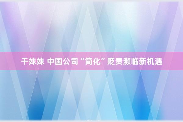 干妹妹 中国公司“简化”贬责濒临新机遇