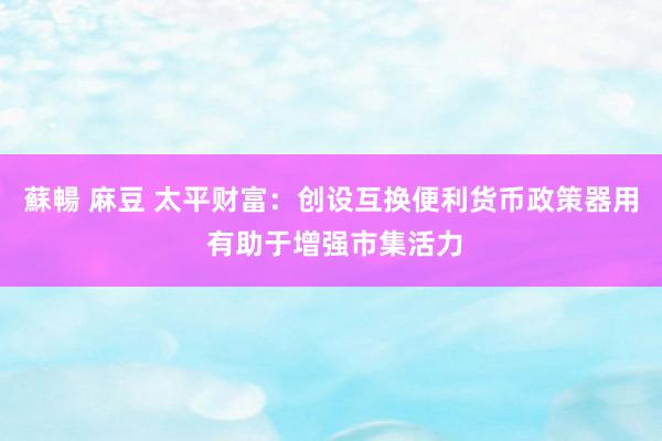 蘇暢 麻豆 太平财富：创设互换便利货币政策器用 有助于增强市集活力