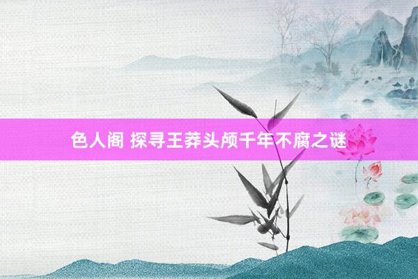 色人阁 探寻王莽头颅千年不腐之谜