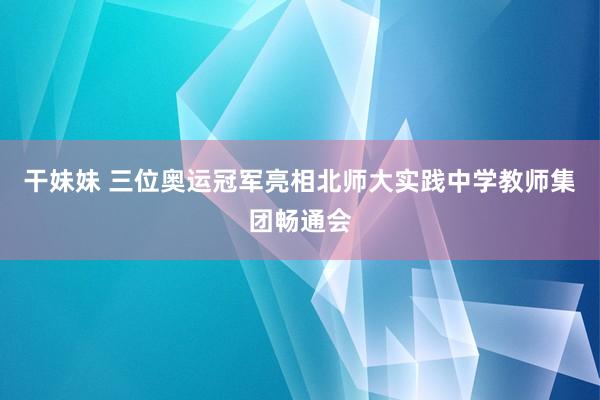 干妹妹 三位奥运冠军亮相北师大实践中学教师集团畅通会