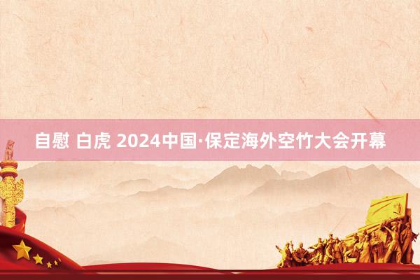 自慰 白虎 2024中国·保定海外空竹大会开幕