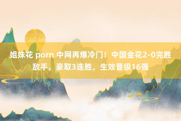 姐妹花 porn 中网再爆冷门！中国金花2-0完胜敌手，豪取3连胜，生效晋级16强