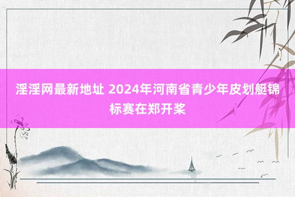 淫淫网最新地址 2024年河南省青少年皮划艇锦标赛在郑开桨