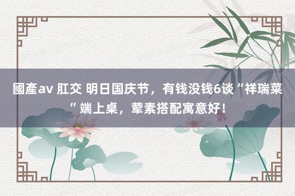 國產av 肛交 明日国庆节，有钱没钱6谈“祥瑞菜”端上桌，荤素搭配寓意好！