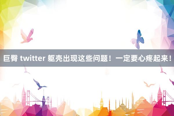 巨臀 twitter 躯壳出现这些问题！一定要心疼起来！