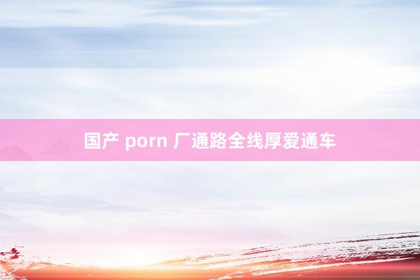 国产 porn 厂通路全线厚爱通车